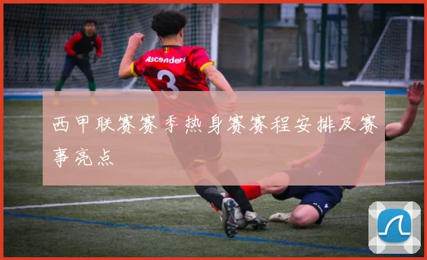 西甲联赛赛季热身赛赛程安排及赛事亮点
