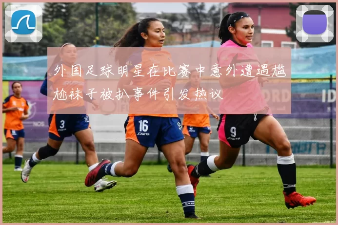 外国足球明星在比赛中意外遭遇尴尬袜子被扒事件引发热议