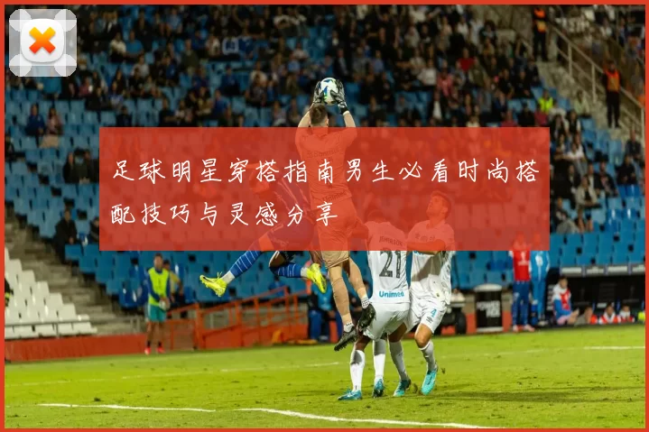 足球明星穿搭指南男生必看时尚搭配技巧与灵感分享
