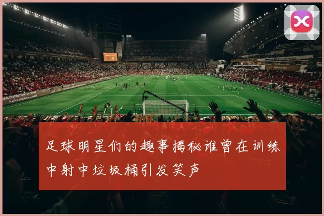 足球明星们的趣事揭秘谁曾在训练中射中垃圾桶引发笑声