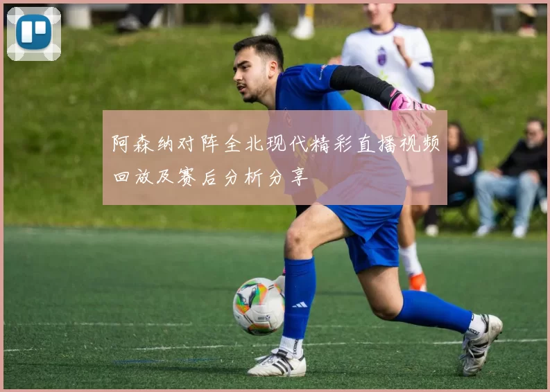 阿森纳对阵全北现代精彩直播视频回放及赛后分析分享