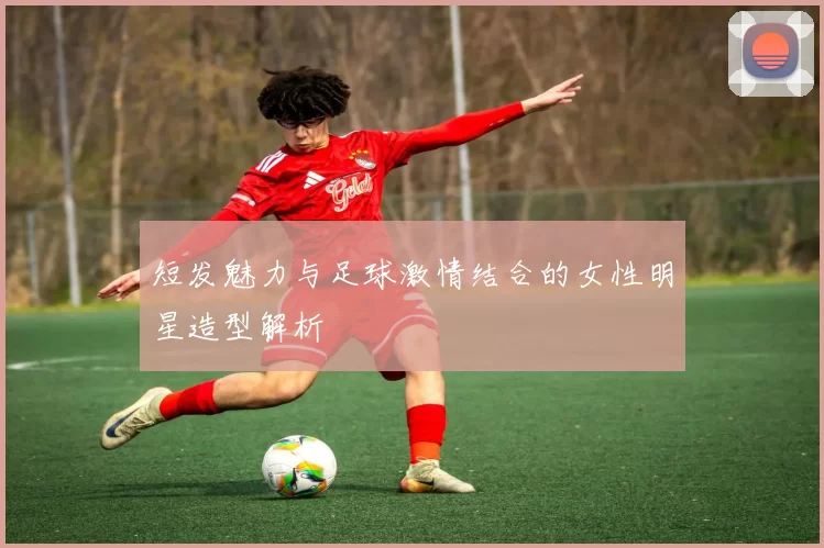 短发魅力与足球激情结合的女性明星造型解析