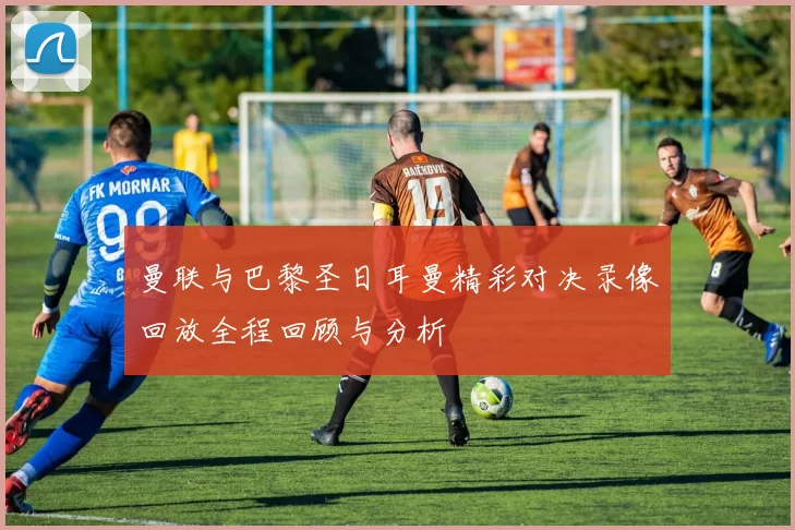 曼联与巴黎圣日耳曼精彩对决录像回放全程回顾与分析