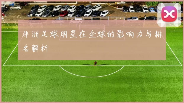 非洲足球明星在全球的影响力与排名解析