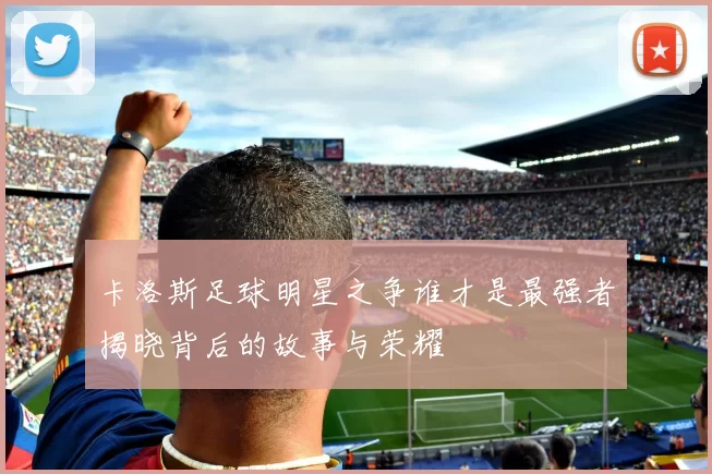 卡洛斯足球明星之争谁才是最强者揭晓背后的故事与荣耀