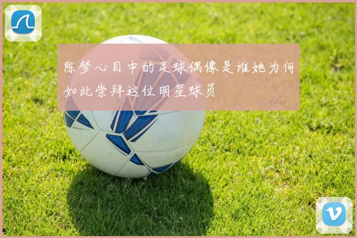 陈梦心目中的足球偶像是谁她为何如此崇拜这位明星球员