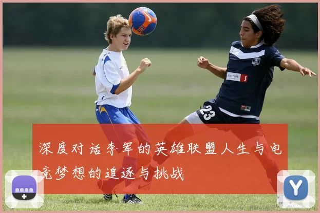 深度对话李军的英雄联盟人生与电竞梦想的追逐与挑战