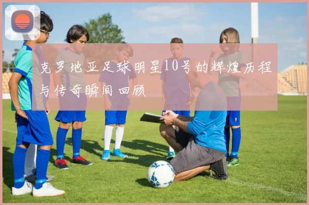 克罗地亚足球明星10号的辉煌历程与传奇瞬间回顾
