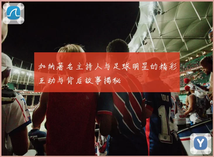 加纳著名主持人与足球明星的精彩互动与背后故事揭秘