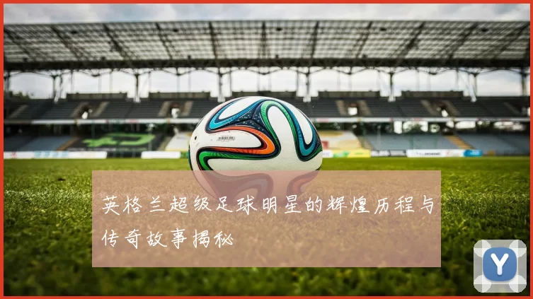 英格兰超级足球明星的辉煌历程与传奇故事揭秘
