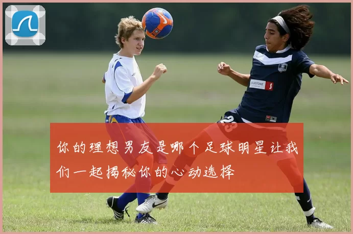 你的理想男友是哪个足球明星让我们一起揭秘你的心动选择