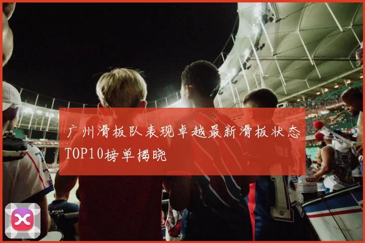 广州滑板队表现卓越最新滑板状态TOP10榜单揭晓