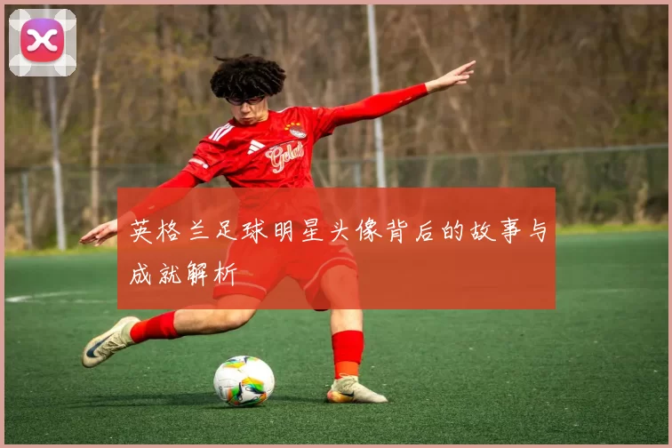 英格兰足球明星头像背后的故事与成就解析