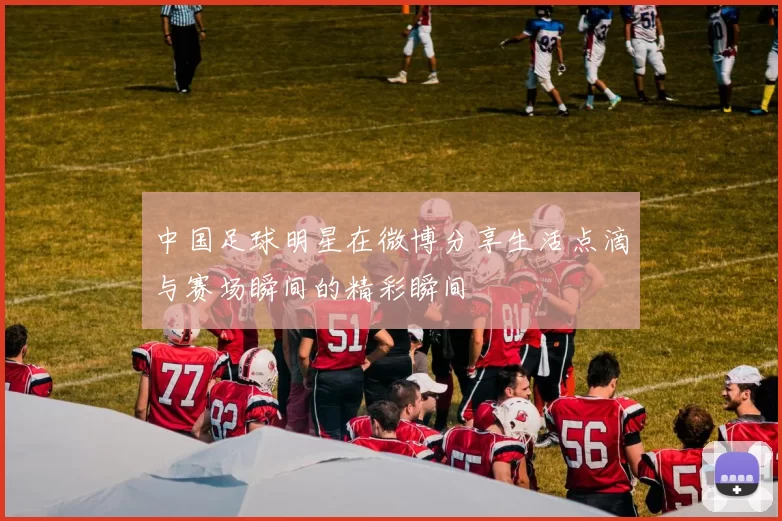 中国足球明星在微博分享生活点滴与赛场瞬间的精彩瞬间
