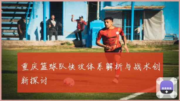 重庆篮球队快攻体系解析与战术创新探讨