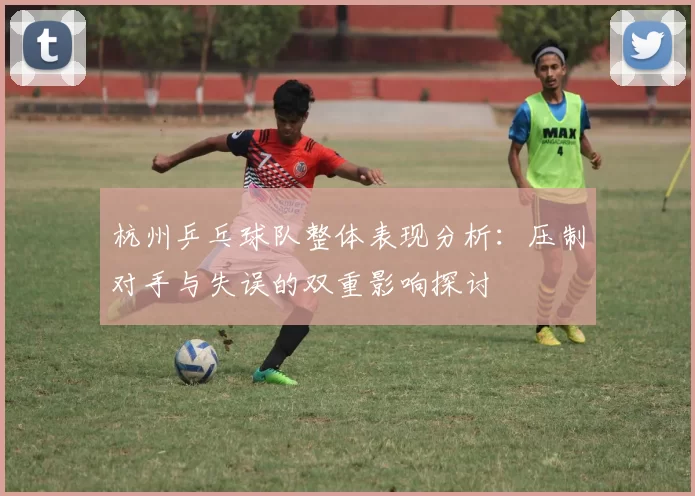 杭州乒乓球队整体表现分析：压制对手与失误的双重影响探讨
