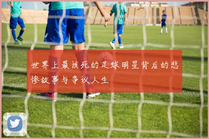 世界上最该死的足球明星背后的悲惨故事与争议人生