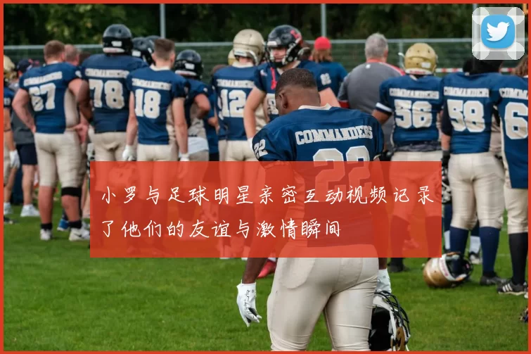 小罗与足球明星亲密互动视频记录了他们的友谊与激情瞬间