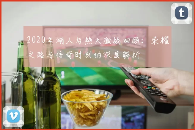 2020年湖人与热火激战回顾：荣耀之路与传奇时刻的深度解析