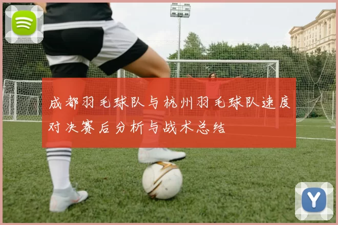 成都羽毛球队与杭州羽毛球队速度对决赛后分析与战术总结