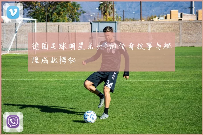 德国足球明星光头6的传奇故事与辉煌成就揭秘