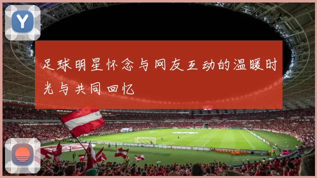 足球明星怀念与网友互动的温暖时光与共同回忆