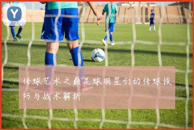 传球艺术之巅足球明星们的传球技巧与战术解析