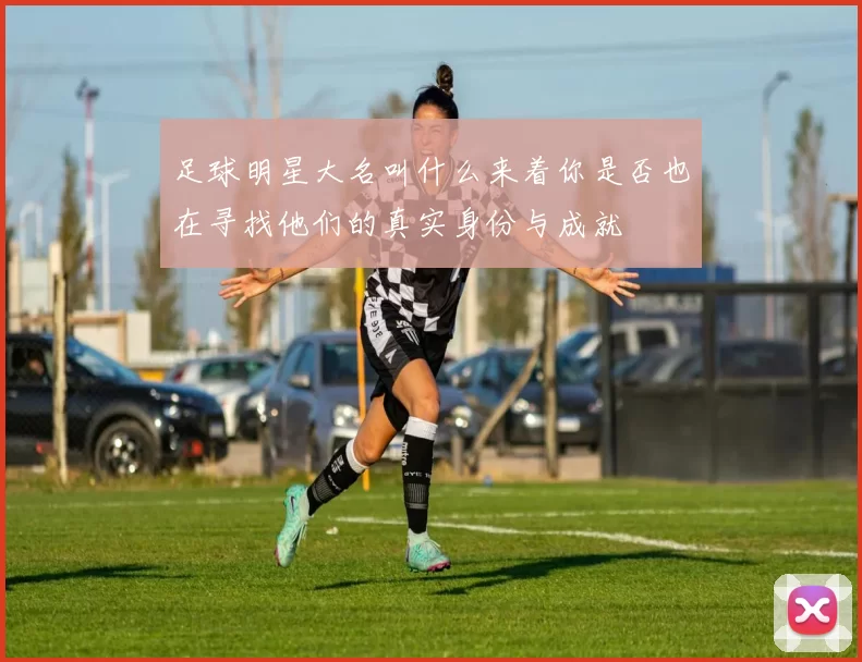足球明星大名叫什么来着你是否也在寻找他们的真实身份与成就