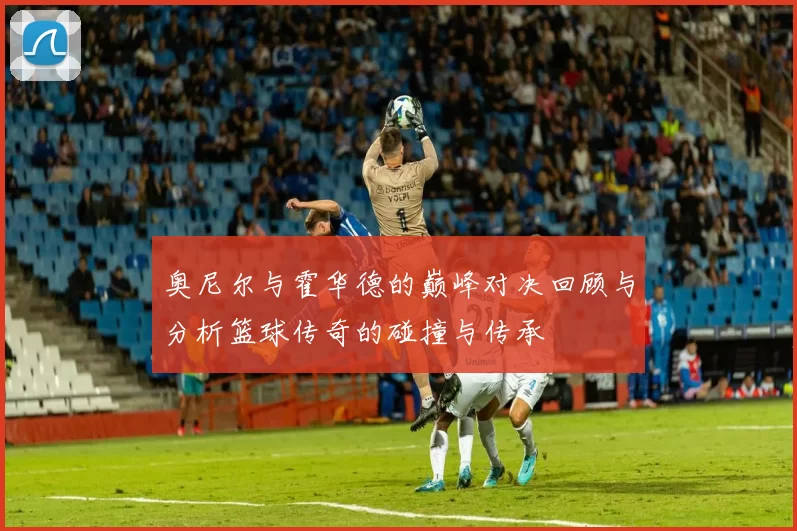 奥尼尔与霍华德的巅峰对决回顾与分析篮球传奇的碰撞与传承