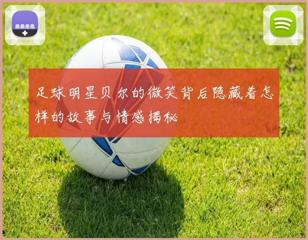 足球明星贝尔的微笑背后隐藏着怎样的故事与情感揭秘