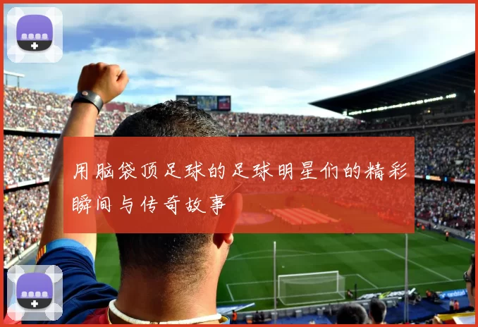 用脑袋顶足球的足球明星们的精彩瞬间与传奇故事