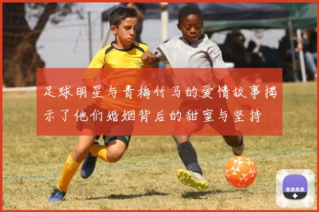 足球明星与青梅竹马的爱情故事揭示了他们婚姻背后的甜蜜与坚持