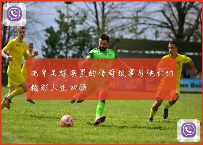 老年足球明星的传奇故事与他们的精彩人生回顾