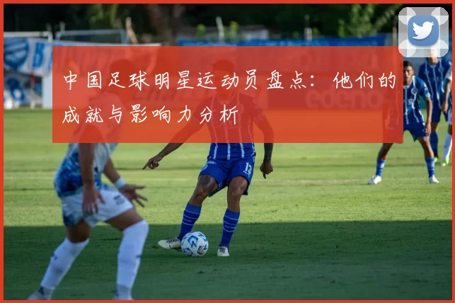 中国足球明星运动员盘点：他们的成就与影响力分析