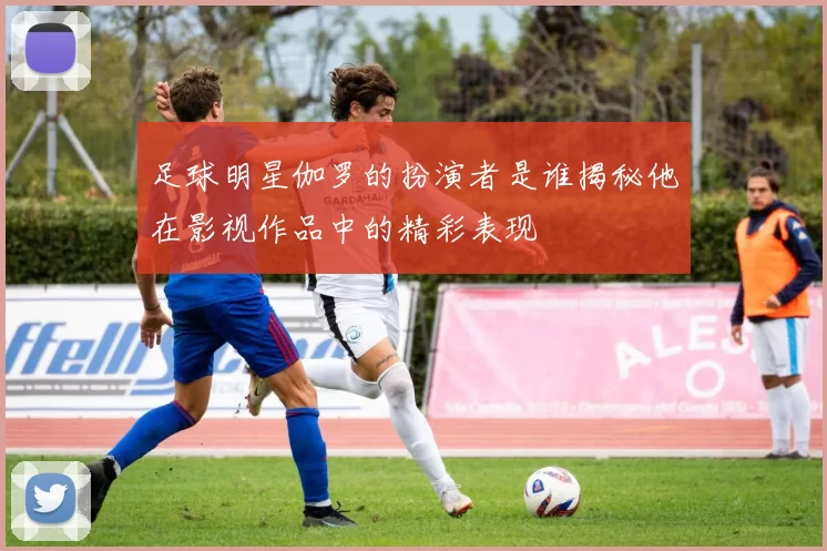 足球明星伽罗的扮演者是谁揭秘他在影视作品中的精彩表现