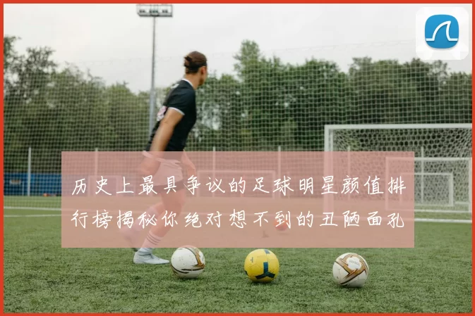 历史上最具争议的足球明星颜值排行榜揭秘你绝对想不到的丑陋面孔