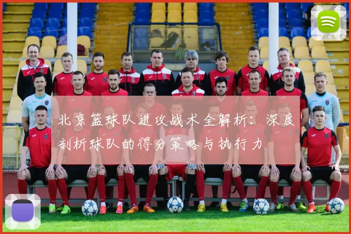 北京篮球队进攻战术全解析：深度剖析球队的得分策略与执行力