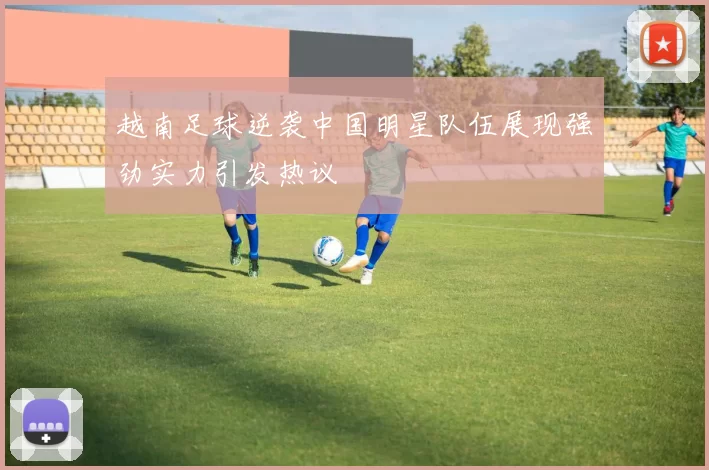 越南足球逆袭中国明星队伍展现强劲实力引发热议
