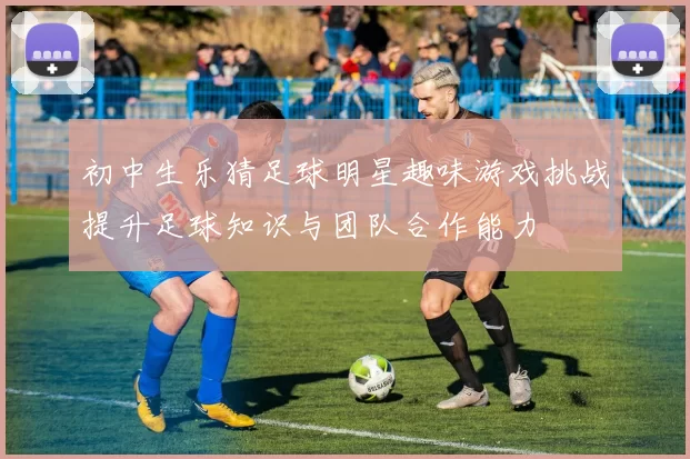 初中生乐猜足球明星趣味游戏挑战提升足球知识与团队合作能力