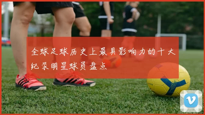 全球足球历史上最具影响力的十大纪录明星球员盘点