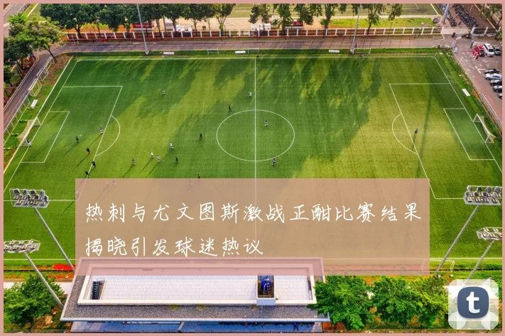 热刺与尤文图斯激战正酣比赛结果揭晓引发球迷热议
