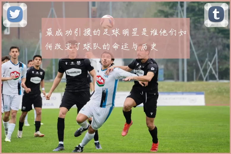 最成功引援的足球明星是谁他们如何改变了球队的命运与历史