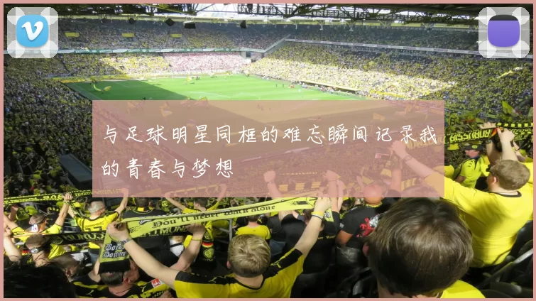 与足球明星同框的难忘瞬间记录我的青春与梦想