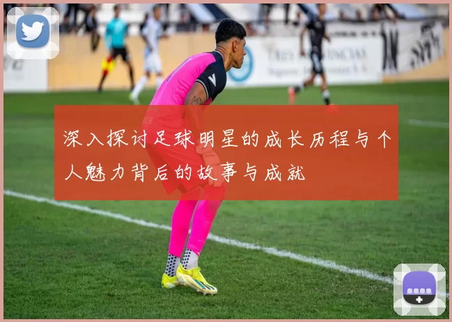 深入探讨足球明星的成长历程与个人魅力背后的故事与成就