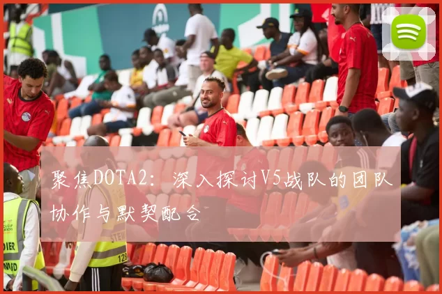 聚焦DOTA2：深入探讨V5战队的团队协作与默契配合